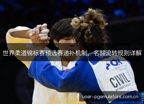 世界柔道锦标赛预选赛递补机制，名额流转规则详解